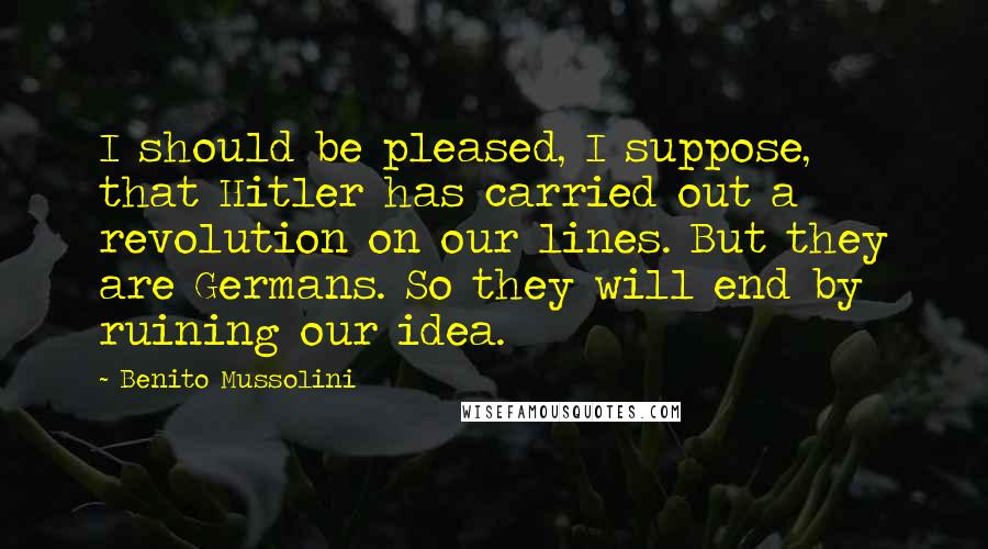 Benito Mussolini Quotes: I should be pleased, I suppose, that Hitler has carried out a revolution on our lines. But they are Germans. So they will end by ruining our idea.