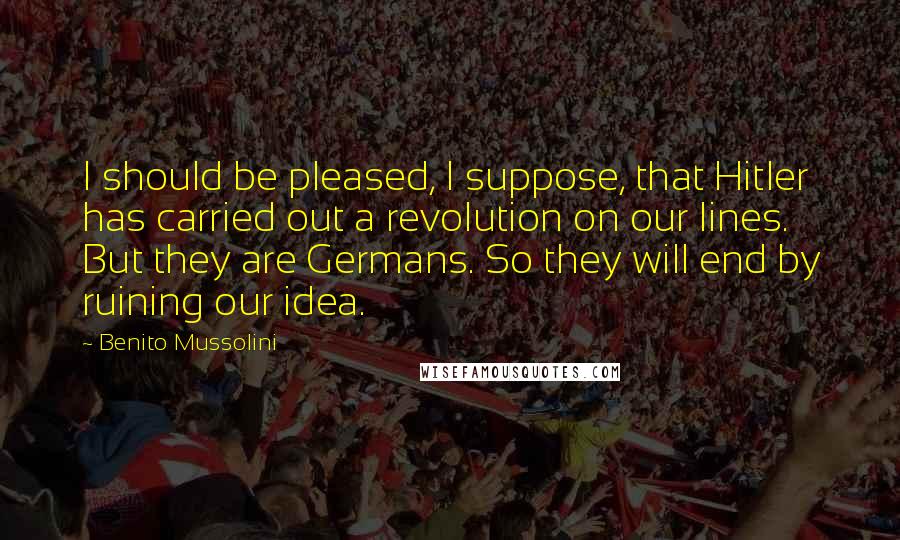 Benito Mussolini Quotes: I should be pleased, I suppose, that Hitler has carried out a revolution on our lines. But they are Germans. So they will end by ruining our idea.