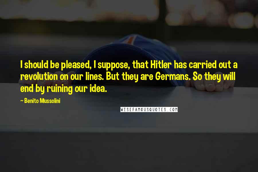 Benito Mussolini Quotes: I should be pleased, I suppose, that Hitler has carried out a revolution on our lines. But they are Germans. So they will end by ruining our idea.