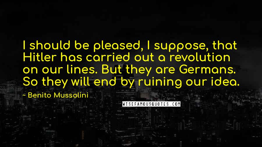 Benito Mussolini Quotes: I should be pleased, I suppose, that Hitler has carried out a revolution on our lines. But they are Germans. So they will end by ruining our idea.