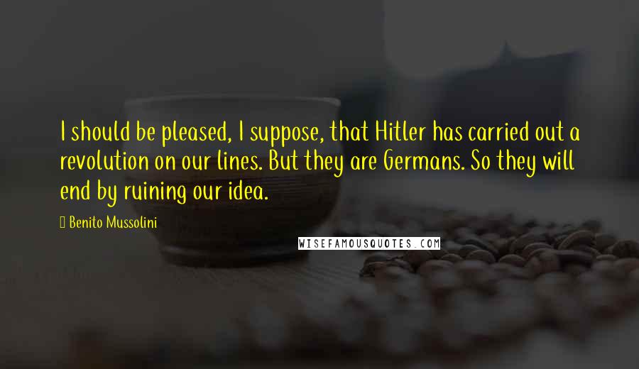 Benito Mussolini Quotes: I should be pleased, I suppose, that Hitler has carried out a revolution on our lines. But they are Germans. So they will end by ruining our idea.