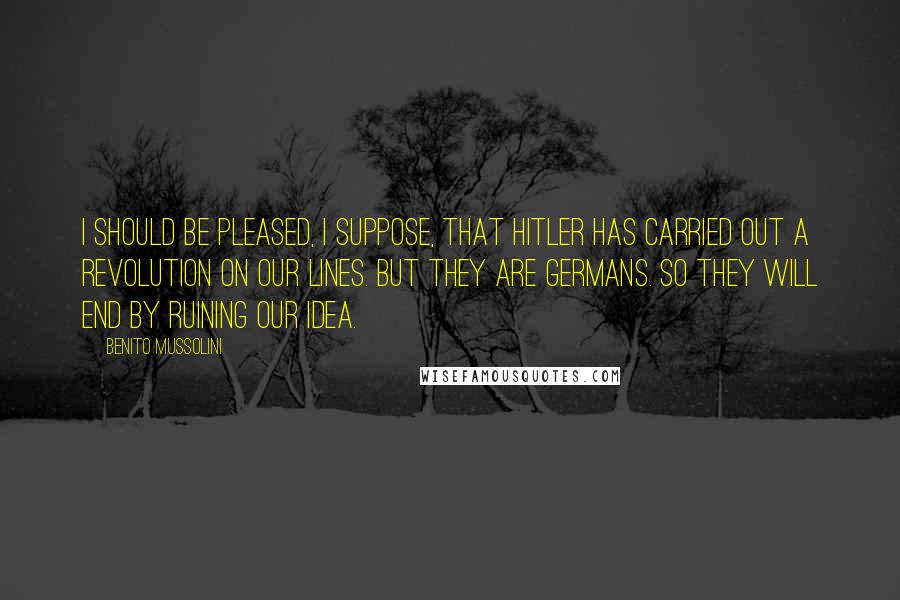 Benito Mussolini Quotes: I should be pleased, I suppose, that Hitler has carried out a revolution on our lines. But they are Germans. So they will end by ruining our idea.