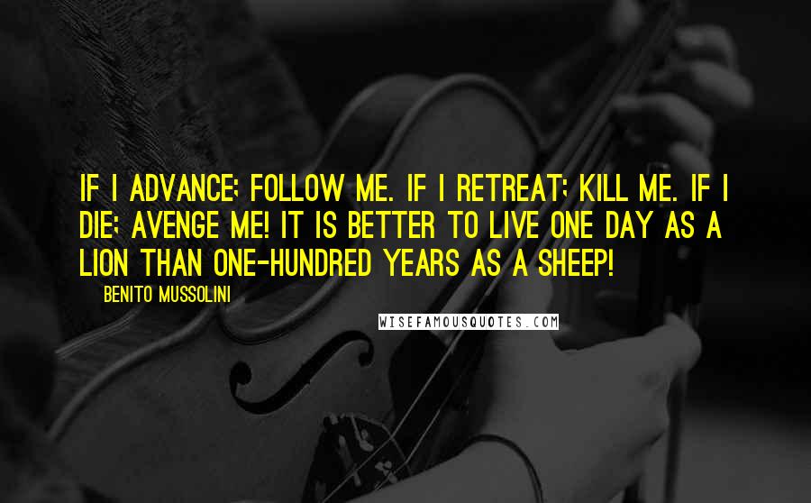 Benito Mussolini Quotes: If I advance; follow me. If I retreat; kill me. If I die; avenge me! It is better to live one day as a lion than one-hundred years as a sheep!