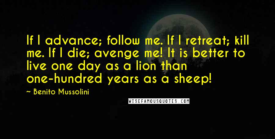 Benito Mussolini Quotes: If I advance; follow me. If I retreat; kill me. If I die; avenge me! It is better to live one day as a lion than one-hundred years as a sheep!