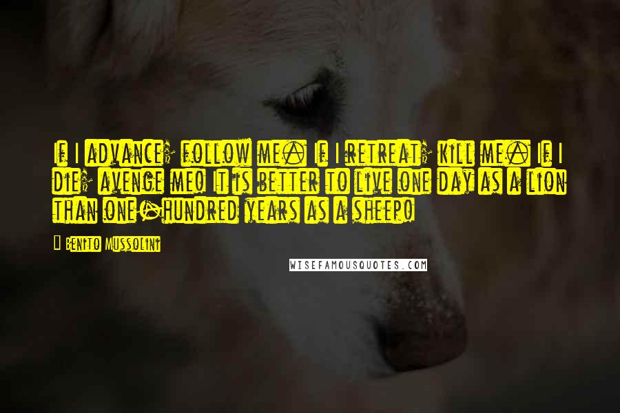 Benito Mussolini Quotes: If I advance; follow me. If I retreat; kill me. If I die; avenge me! It is better to live one day as a lion than one-hundred years as a sheep!