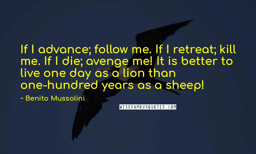 Benito Mussolini Quotes: If I advance; follow me. If I retreat; kill me. If I die; avenge me! It is better to live one day as a lion than one-hundred years as a sheep!