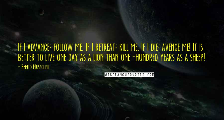 Benito Mussolini Quotes: If I advance; follow me. If I retreat; kill me. If I die; avenge me! It is better to live one day as a lion than one-hundred years as a sheep!