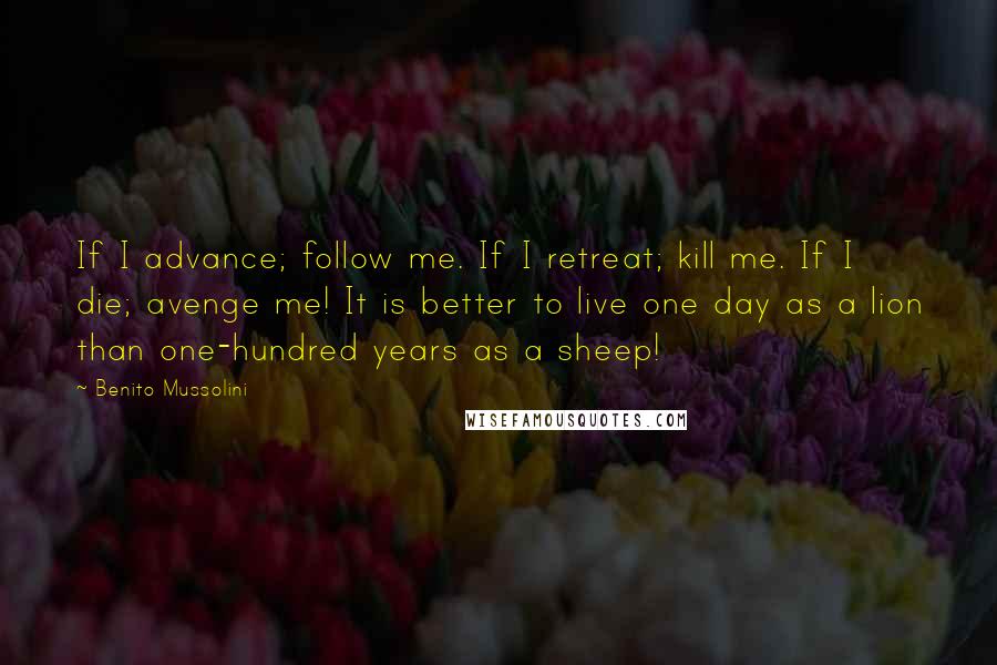 Benito Mussolini Quotes: If I advance; follow me. If I retreat; kill me. If I die; avenge me! It is better to live one day as a lion than one-hundred years as a sheep!