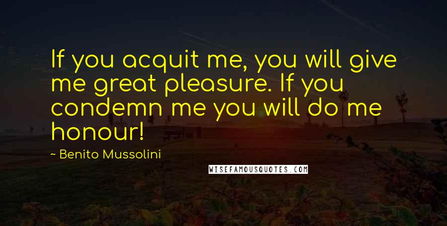 Benito Mussolini Quotes: If you acquit me, you will give me great pleasure. If you condemn me you will do me honour!