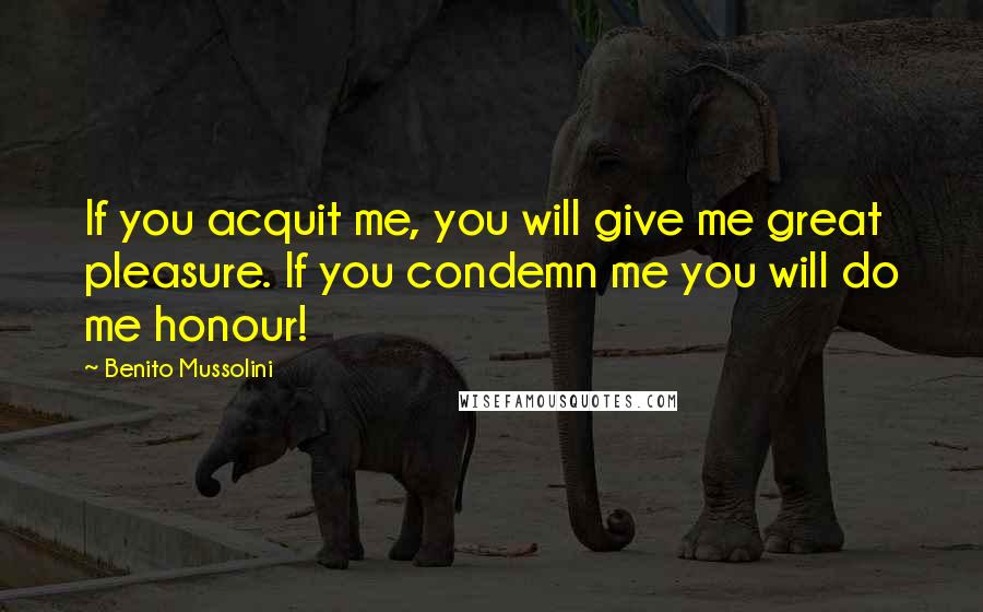 Benito Mussolini Quotes: If you acquit me, you will give me great pleasure. If you condemn me you will do me honour!