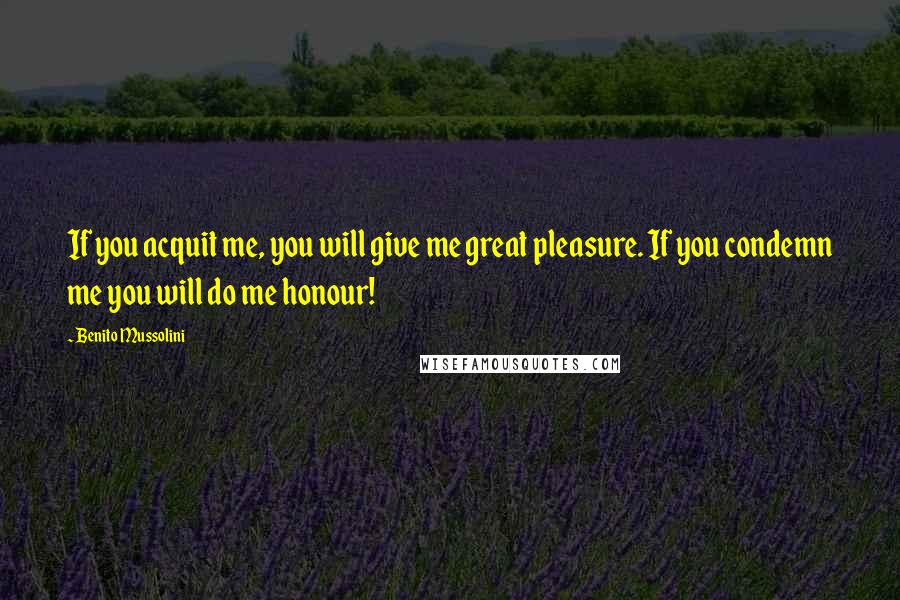 Benito Mussolini Quotes: If you acquit me, you will give me great pleasure. If you condemn me you will do me honour!