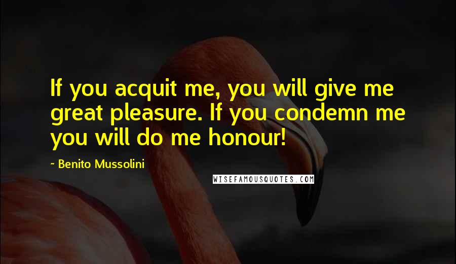 Benito Mussolini Quotes: If you acquit me, you will give me great pleasure. If you condemn me you will do me honour!