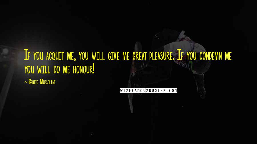 Benito Mussolini Quotes: If you acquit me, you will give me great pleasure. If you condemn me you will do me honour!