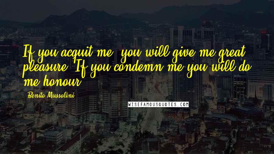 Benito Mussolini Quotes: If you acquit me, you will give me great pleasure. If you condemn me you will do me honour!