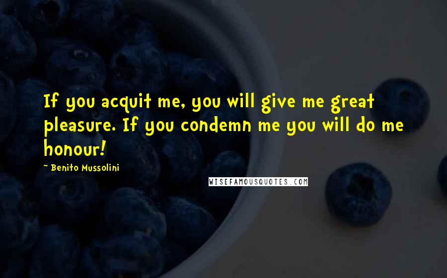 Benito Mussolini Quotes: If you acquit me, you will give me great pleasure. If you condemn me you will do me honour!