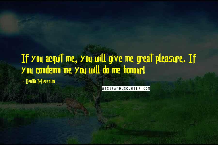 Benito Mussolini Quotes: If you acquit me, you will give me great pleasure. If you condemn me you will do me honour!