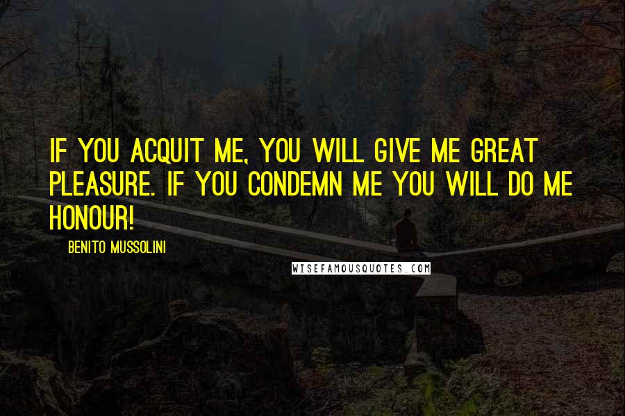 Benito Mussolini Quotes: If you acquit me, you will give me great pleasure. If you condemn me you will do me honour!