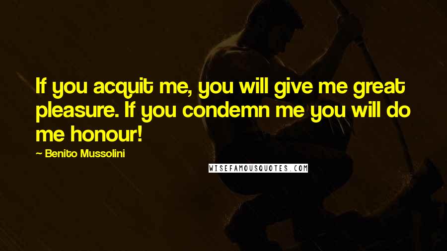 Benito Mussolini Quotes: If you acquit me, you will give me great pleasure. If you condemn me you will do me honour!