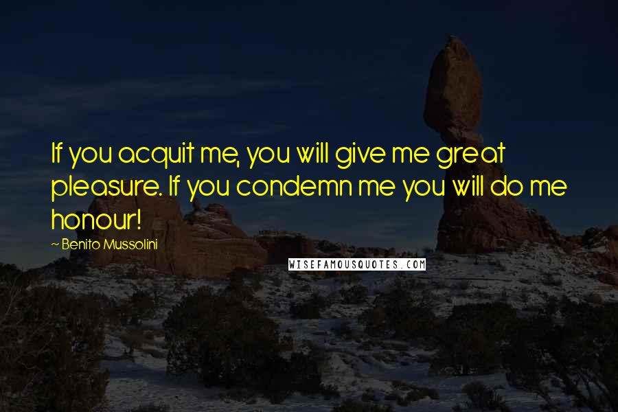 Benito Mussolini Quotes: If you acquit me, you will give me great pleasure. If you condemn me you will do me honour!