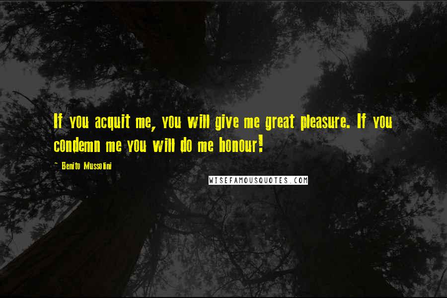Benito Mussolini Quotes: If you acquit me, you will give me great pleasure. If you condemn me you will do me honour!