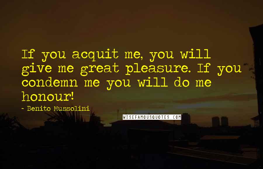 Benito Mussolini Quotes: If you acquit me, you will give me great pleasure. If you condemn me you will do me honour!