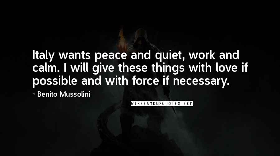 Benito Mussolini Quotes: Italy wants peace and quiet, work and calm. I will give these things with love if possible and with force if necessary.