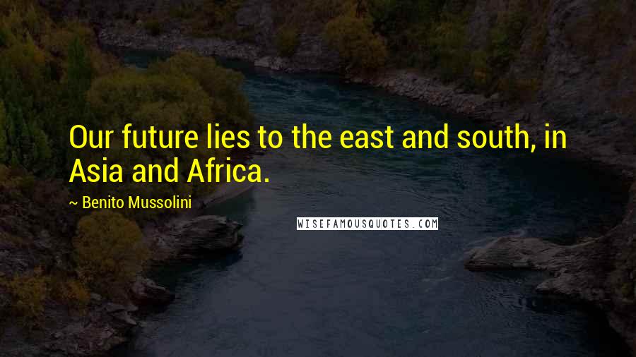 Benito Mussolini Quotes: Our future lies to the east and south, in Asia and Africa.