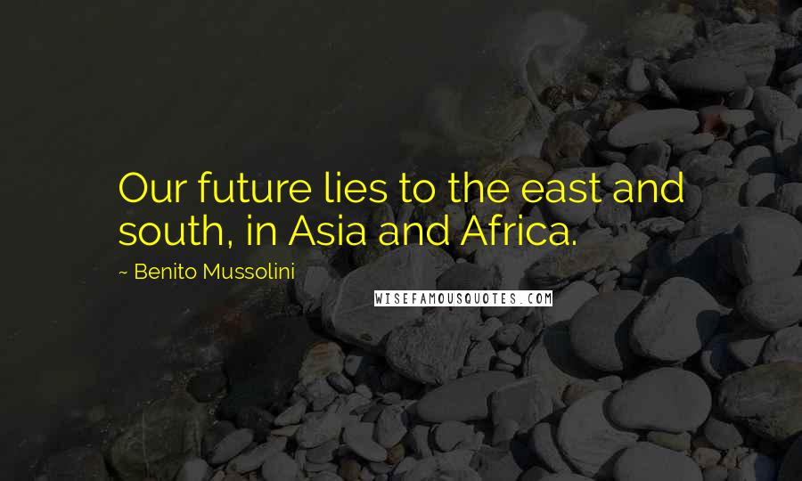 Benito Mussolini Quotes: Our future lies to the east and south, in Asia and Africa.