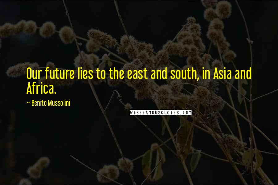Benito Mussolini Quotes: Our future lies to the east and south, in Asia and Africa.