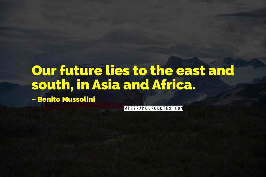 Benito Mussolini Quotes: Our future lies to the east and south, in Asia and Africa.