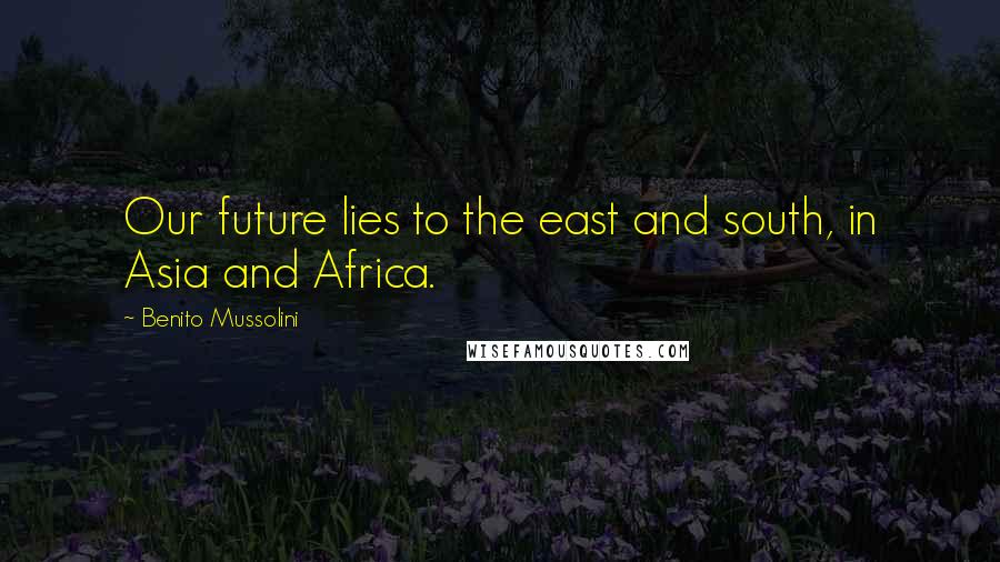 Benito Mussolini Quotes: Our future lies to the east and south, in Asia and Africa.