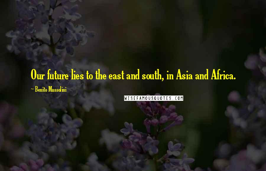 Benito Mussolini Quotes: Our future lies to the east and south, in Asia and Africa.