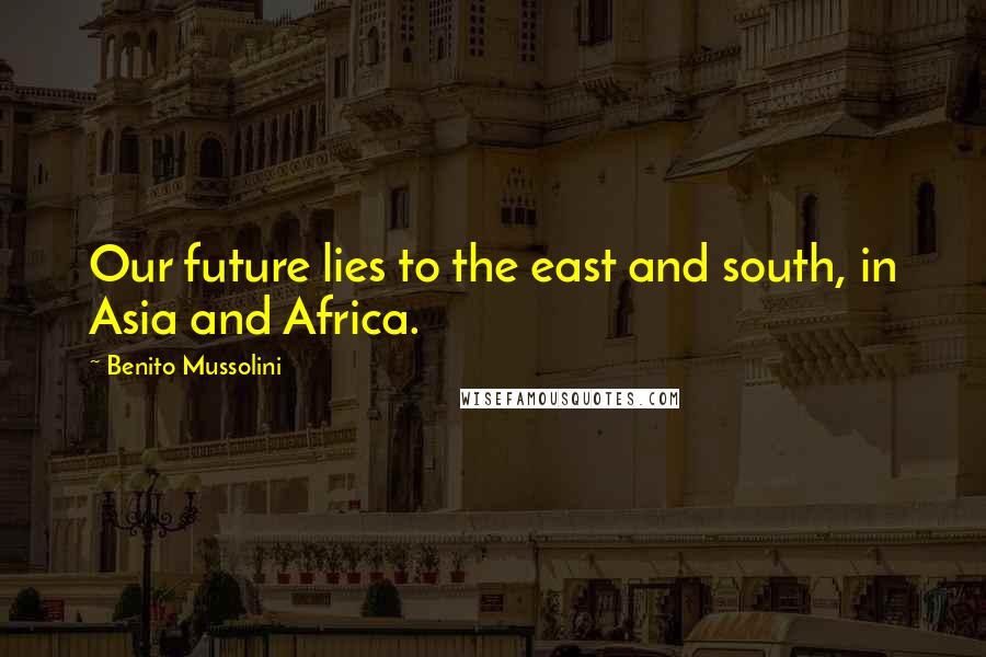 Benito Mussolini Quotes: Our future lies to the east and south, in Asia and Africa.