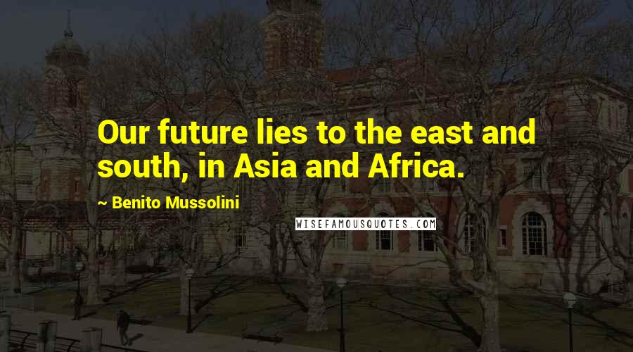 Benito Mussolini Quotes: Our future lies to the east and south, in Asia and Africa.