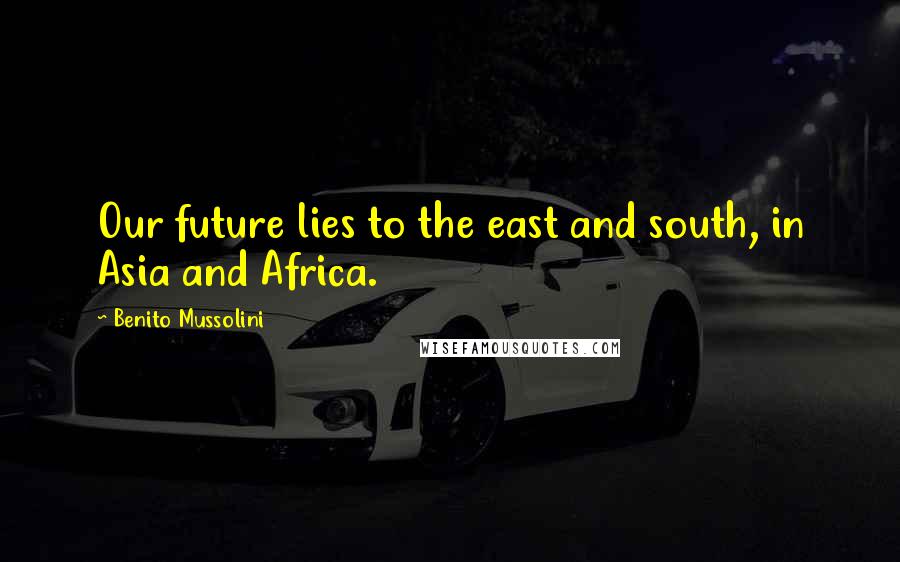 Benito Mussolini Quotes: Our future lies to the east and south, in Asia and Africa.