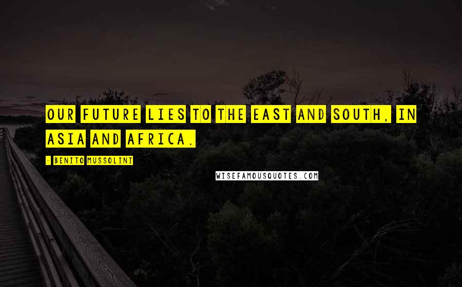 Benito Mussolini Quotes: Our future lies to the east and south, in Asia and Africa.