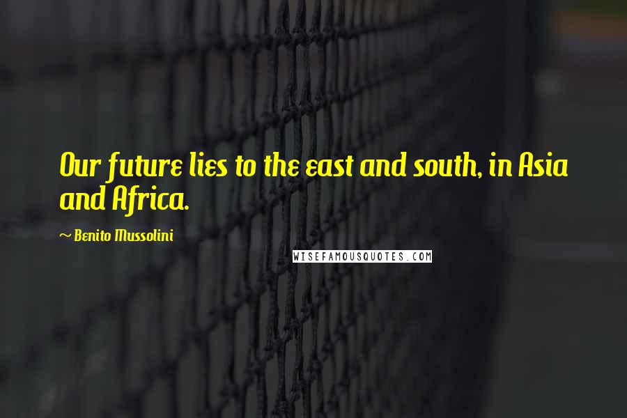 Benito Mussolini Quotes: Our future lies to the east and south, in Asia and Africa.