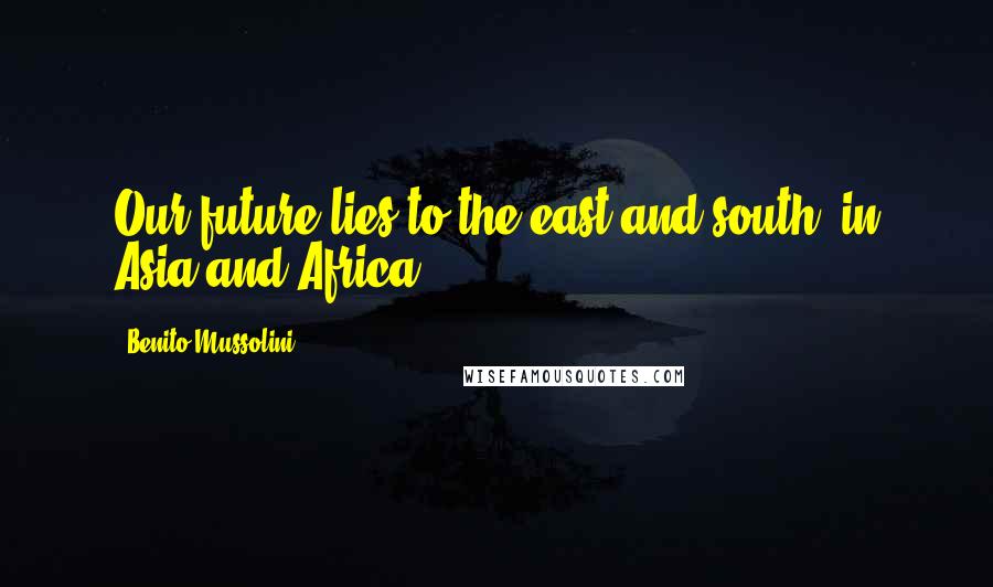 Benito Mussolini Quotes: Our future lies to the east and south, in Asia and Africa.