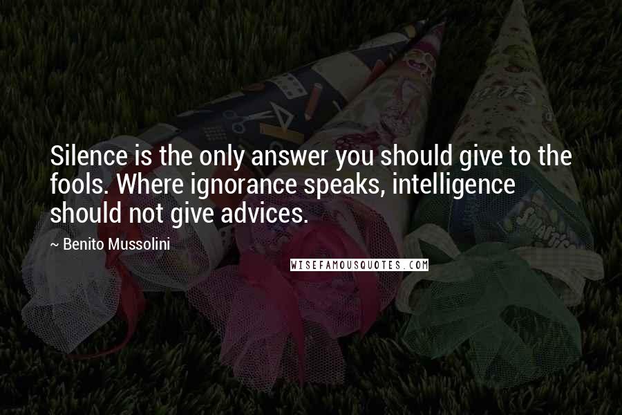 Benito Mussolini Quotes: Silence is the only answer you should give to the fools. Where ignorance speaks, intelligence should not give advices.