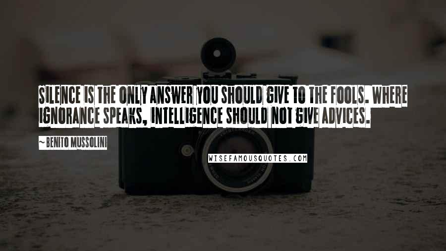 Benito Mussolini Quotes: Silence is the only answer you should give to the fools. Where ignorance speaks, intelligence should not give advices.