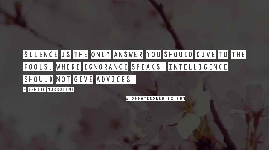 Benito Mussolini Quotes: Silence is the only answer you should give to the fools. Where ignorance speaks, intelligence should not give advices.