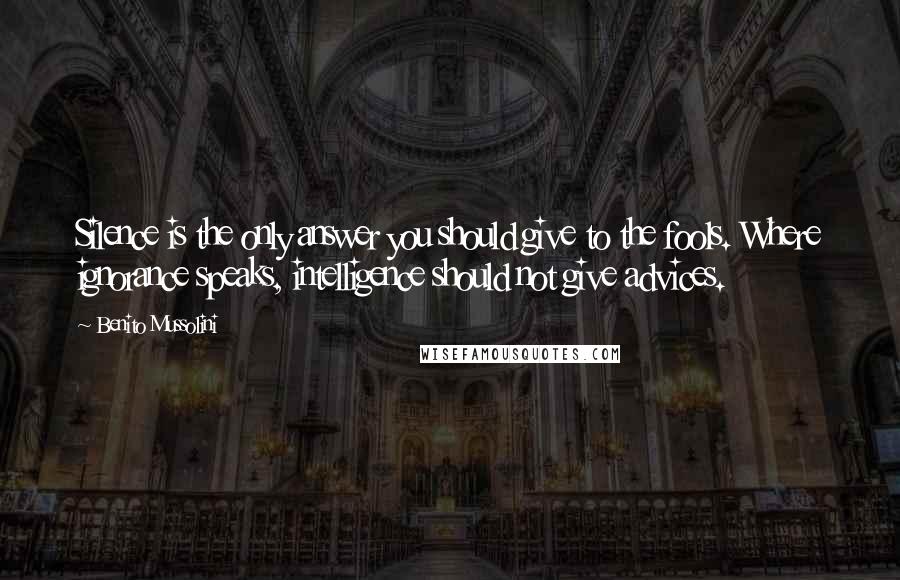 Benito Mussolini Quotes: Silence is the only answer you should give to the fools. Where ignorance speaks, intelligence should not give advices.