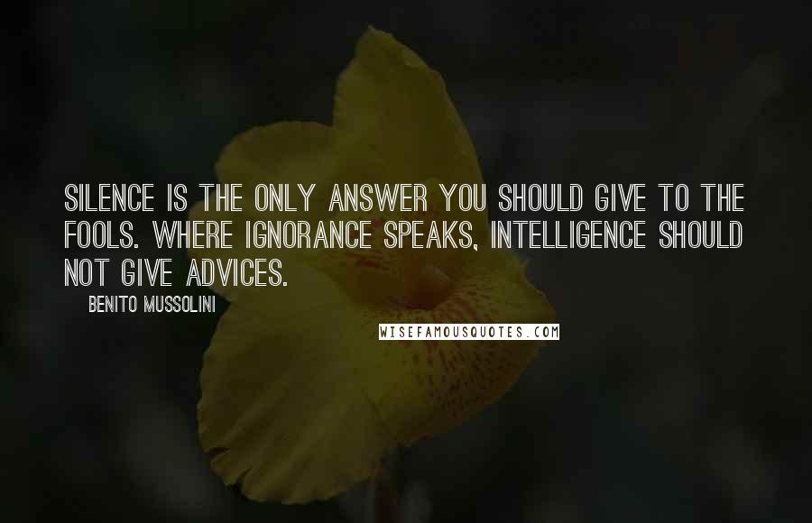 Benito Mussolini Quotes: Silence is the only answer you should give to the fools. Where ignorance speaks, intelligence should not give advices.