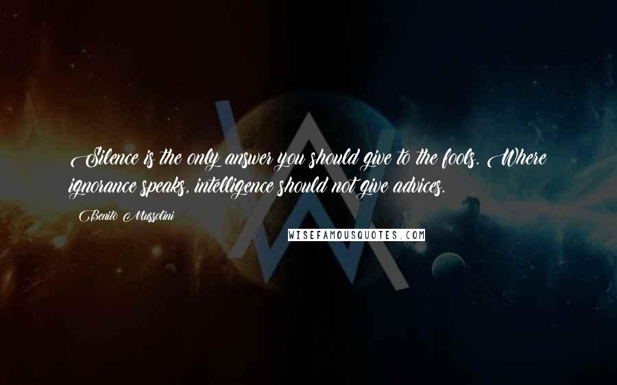 Benito Mussolini Quotes: Silence is the only answer you should give to the fools. Where ignorance speaks, intelligence should not give advices.