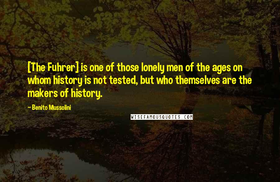 Benito Mussolini Quotes: [The Fuhrer] is one of those lonely men of the ages on whom history is not tested, but who themselves are the makers of history.