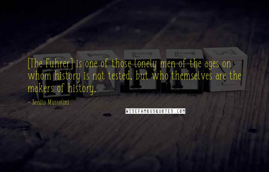 Benito Mussolini Quotes: [The Fuhrer] is one of those lonely men of the ages on whom history is not tested, but who themselves are the makers of history.