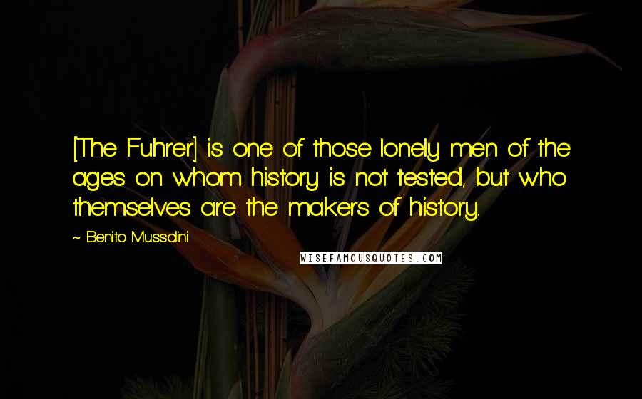 Benito Mussolini Quotes: [The Fuhrer] is one of those lonely men of the ages on whom history is not tested, but who themselves are the makers of history.