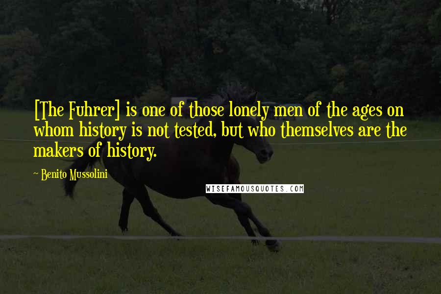 Benito Mussolini Quotes: [The Fuhrer] is one of those lonely men of the ages on whom history is not tested, but who themselves are the makers of history.