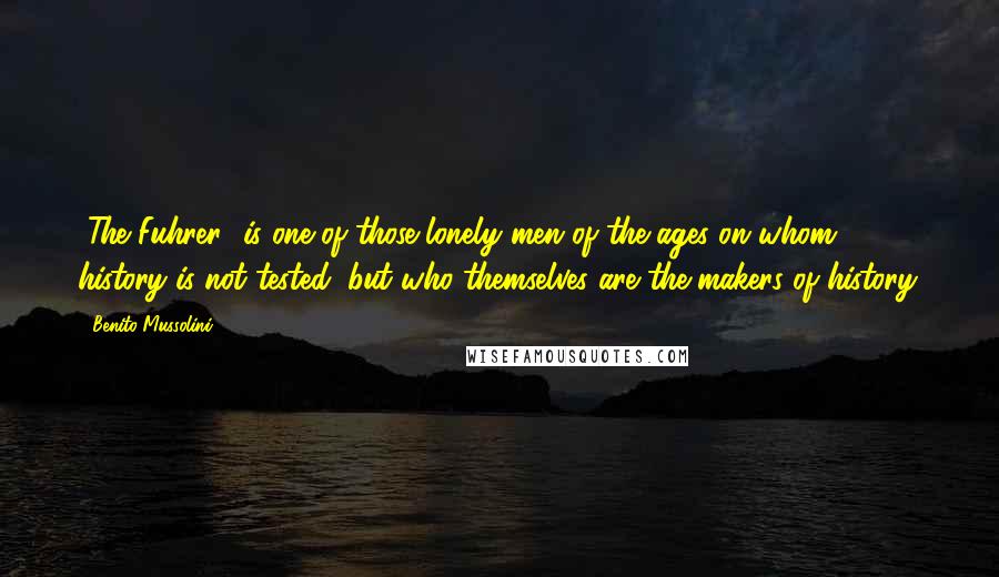 Benito Mussolini Quotes: [The Fuhrer] is one of those lonely men of the ages on whom history is not tested, but who themselves are the makers of history.