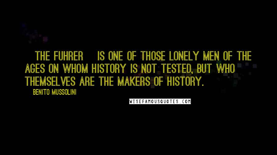 Benito Mussolini Quotes: [The Fuhrer] is one of those lonely men of the ages on whom history is not tested, but who themselves are the makers of history.